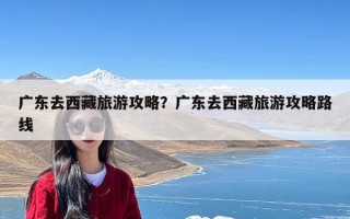 广东去西藏旅游攻略？广东去西藏旅游攻略路线