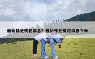 最新林芝桃花消息？最新林芝桃花消息今天