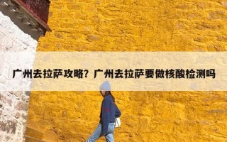 广州去拉萨攻略？广州去拉萨要做核酸检测吗