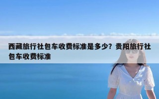 西藏旅行社包车收费标准是多少？贵阳旅行社包车收费标准