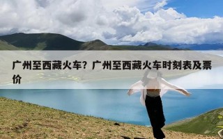 广州至西藏火车？广州至西藏火车时刻表及票价