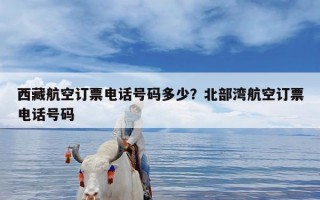 西藏航空订票电话号码多少？北部湾航空订票电话号码