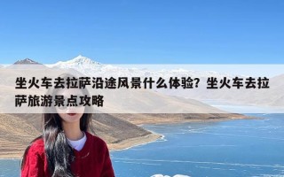 坐火车去拉萨沿途风景什么体验？坐火车去拉萨旅游景点攻略