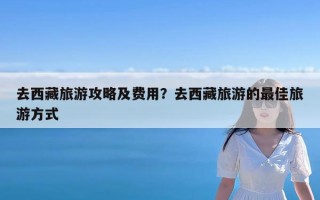 去西藏旅游攻略及费用？去西藏旅游的最佳旅游方式