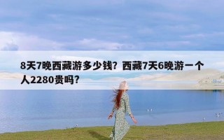 8天7晚西藏游多少钱？西藏7天6晚游一个人2280贵吗?