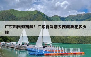 广东跟团游西藏？广东自驾游去西藏要花多少钱