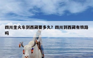 四川坐火车到西藏要多久？四川到西藏有铁路吗