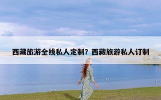 西藏旅游全线私人定制？西藏旅游私人订制