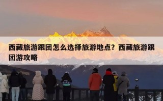 西藏旅游跟团怎么选择旅游地点？西藏旅游跟团游攻略