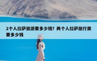 2个人拉萨旅游要多少钱？两个人拉萨旅行需要多少钱