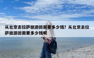 从北京去拉萨旅游团需要多少钱？从北京去拉萨旅游团需要多少钱呢