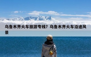 乌鲁木齐火车旅游专线？乌鲁木齐火车沿途风景