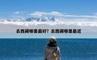 去西藏哪里最好？去西藏哪里最近