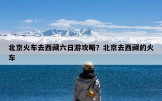 北京火车去西藏六日游攻略？北京去西藏的火车