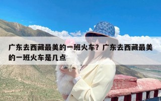 广东去西藏最美的一班火车？广东去西藏最美的一班火车是几点