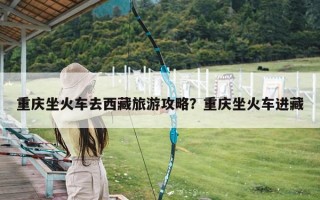 重庆坐火车去西藏旅游攻略？重庆坐火车进藏