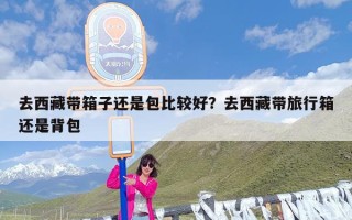 去西藏带箱子还是包比较好？去西藏带旅行箱还是背包