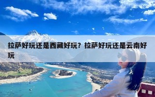 拉萨好玩还是西藏好玩？拉萨好玩还是云南好玩