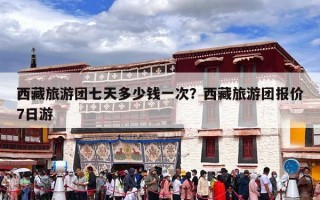 西藏旅游团七天多少钱一次？西藏旅游团报价7日游