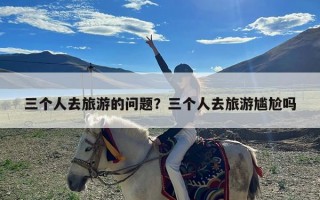 三个人去旅游的问题？三个人去旅游尴尬吗