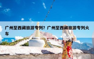 广州至西藏旅游专列？广州至西藏旅游专列火车