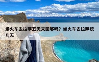 坐火车去拉萨五天来回够吗？坐火车去拉萨玩几天