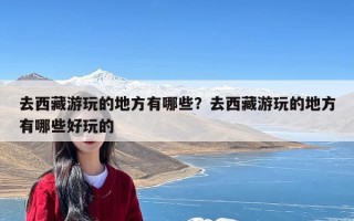 去西藏游玩的地方有哪些？去西藏游玩的地方有哪些好玩的