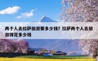 两个人去拉萨旅游要多少钱？拉萨两个人去旅游得花多少钱