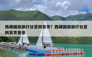 西藏国旅旅行社官网首页？西藏国旅旅行社官网首页登录