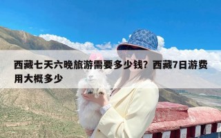 西藏七天六晚旅游需要多少钱？西藏7日游费用大概多少