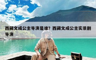 西藏文成公主导演是谁？西藏文成公主实景剧导演