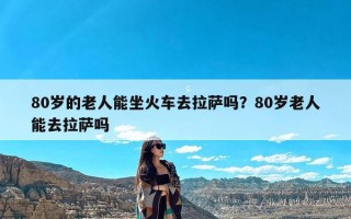 80岁的老人能坐火车去拉萨吗？80岁老人能去拉萨吗