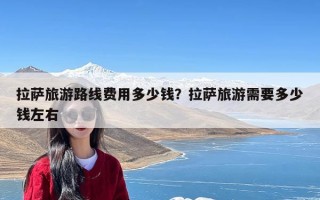 拉萨旅游路线费用多少钱？拉萨旅游需要多少钱左右