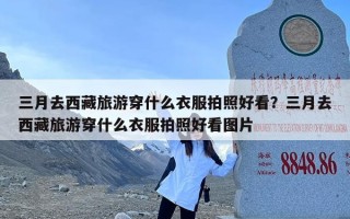 三月去西藏旅游穿什么衣服拍照好看？三月去西藏旅游穿什么衣服拍照好看图片