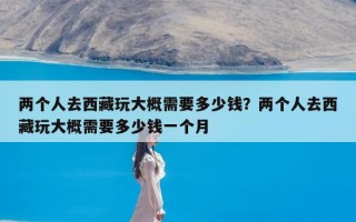 两个人去西藏玩大概需要多少钱？两个人去西藏玩大概需要多少钱一个月