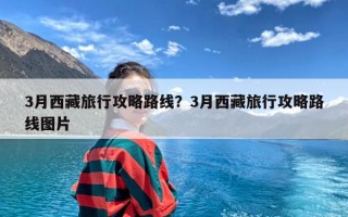 3月西藏旅行攻略路线？3月西藏旅行攻略路线图片