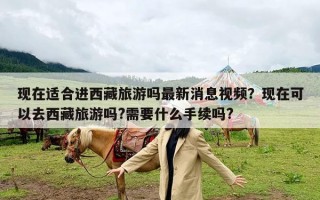现在适合进西藏旅游吗最新消息视频？现在可以去西藏旅游吗?需要什么手续吗?