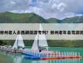 郑州老人去西藏旅游专列？郑州老年自驾游团