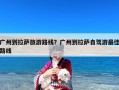 广州到拉萨旅游路线？广州到拉萨自驾游最佳路线