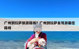 广州到拉萨旅游路线？广州到拉萨自驾游最佳路线