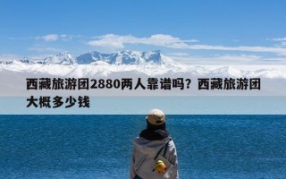 西藏旅游团2880两人靠谱吗？西藏旅游团大概多少钱