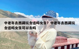 中老年去西藏玩合适吗女生？中老年去西藏玩合适吗女生可以去吗