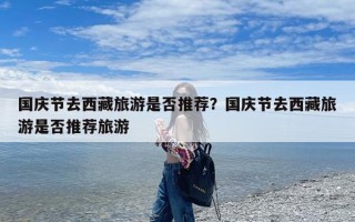 国庆节去西藏旅游是否推荐？国庆节去西藏旅游是否推荐旅游