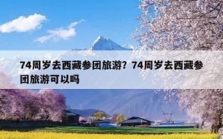 74周岁去西藏参团旅游？74周岁去西藏参团旅游可以吗