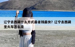 辽宁去西藏什么方式最省钱最快？辽宁去西藏坐火车怎么走