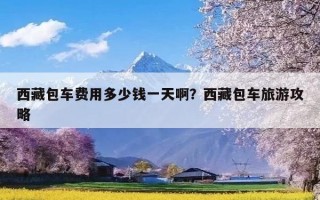西藏包车费用多少钱一天啊？西藏包车旅游攻略