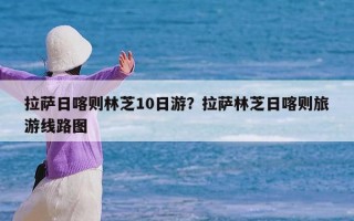 拉萨日喀则林芝10日游？拉萨林芝日喀则旅游线路图