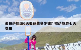 去拉萨旅游6天要花费多少钱？拉萨旅游七天费用