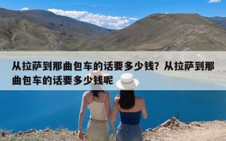 从拉萨到那曲包车的话要多少钱？从拉萨到那曲包车的话要多少钱呢