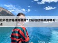 拉萨旅游路线哪条好？拉萨旅游路线哪条好一点